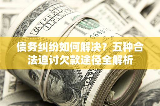 北京债务纠纷如何解决？五种合法追讨欠款途径全解析
