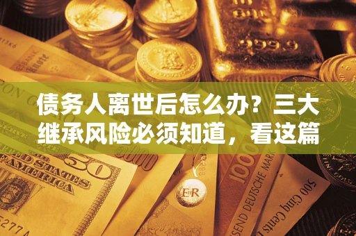 北京债务人离世后怎么办？三大继承风险必须知道，看这篇就够了