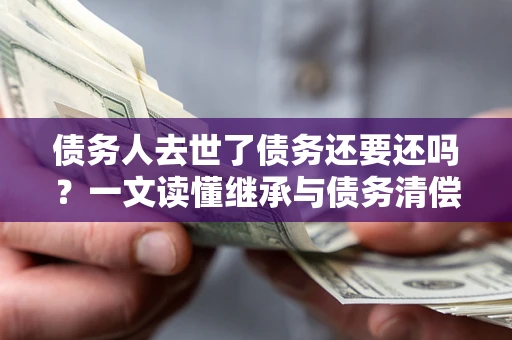 北京债务人去世了债务还要还吗？一文读懂继承与债务清偿