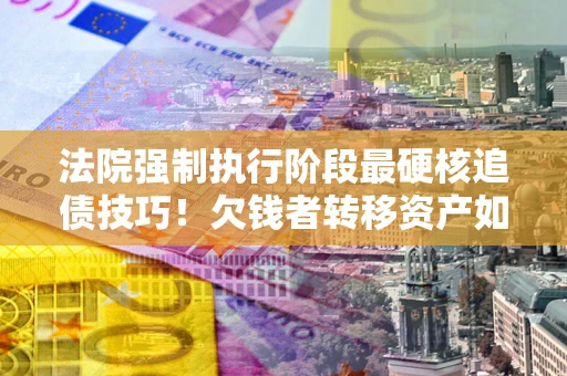 北京法院强制执行阶段最硬核追债技巧！欠钱者转移资产如何破解？