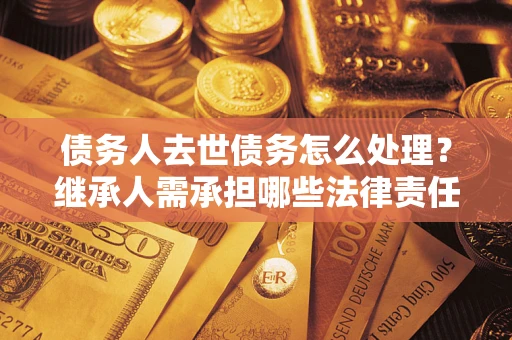 北京债务人去世债务怎么处理？继承人需承担哪些法律责任？
